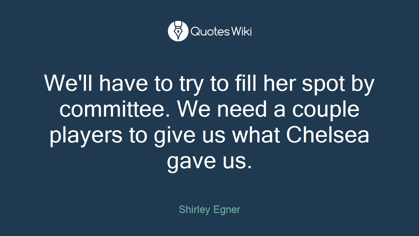 We'll have to try to fill her spot by committee. We need a couple players to give us what Chelsea gave us.