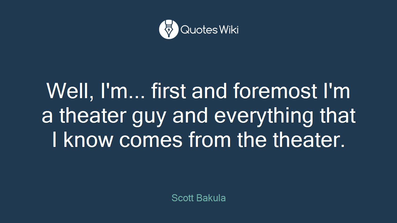 Well, I'm... first and foremost I'm a theater guy and everything that I know comes from the theater.