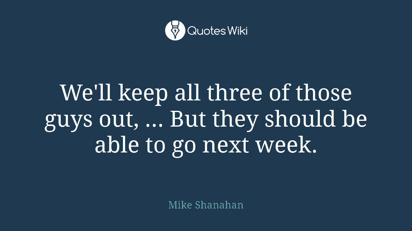 We'll keep all three of those guys out, ... But they should be able to go next week.