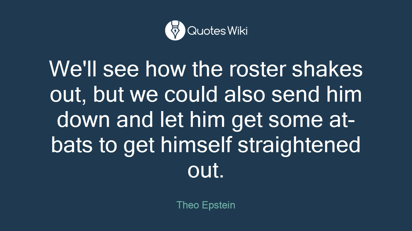 We'll see how the roster shakes out, but we could also send him down and let him get some at-bats to get himself straightened out.