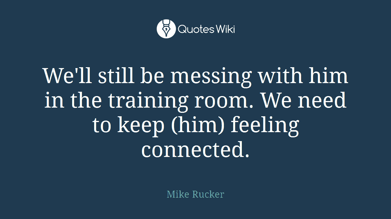 We'll still be messing with him in the training room. We need to keep (him) feeling connected.