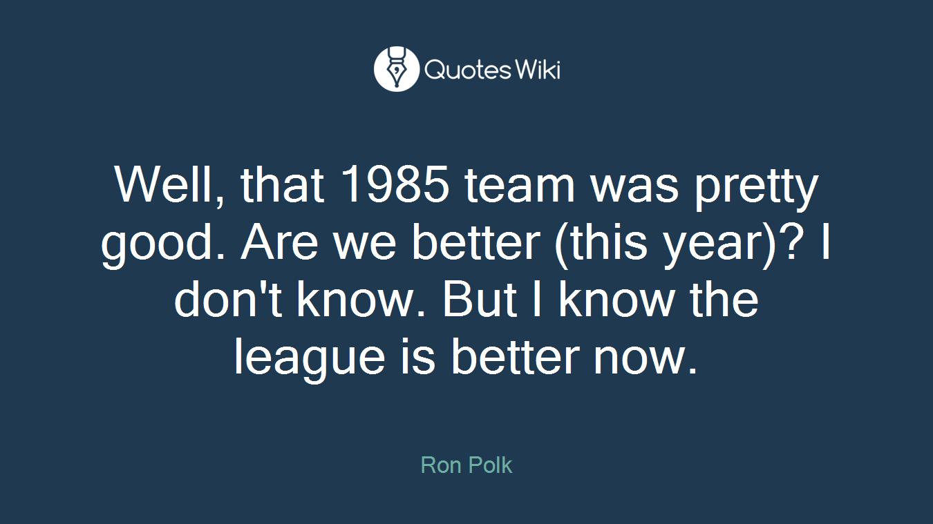 Well, that 1985 team was pretty good. Are we better (this year)? I don't know. But I know the league is better now.
