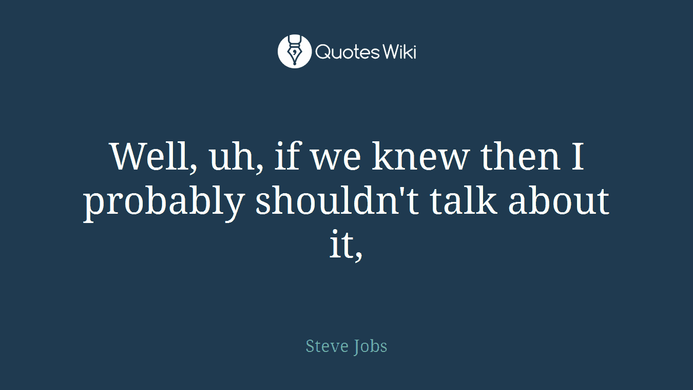 Well, uh, if we knew then I probably shouldn't talk about it,