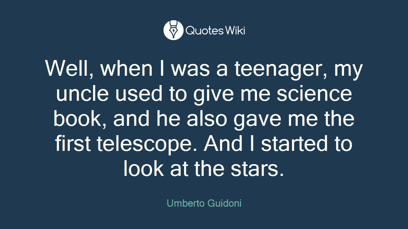Well, when I was a teenager, my uncle used to give me science book, and he also gave me the first telescope. And I started to look at the stars.
