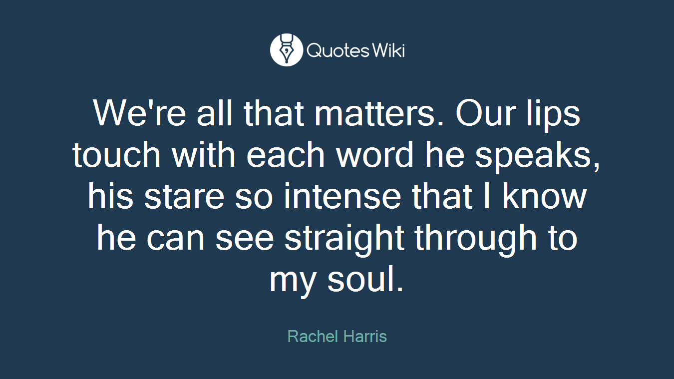 We're all that matters. Our lips touch with each word he speaks, his stare so intense that I know he can see straight through to my soul.