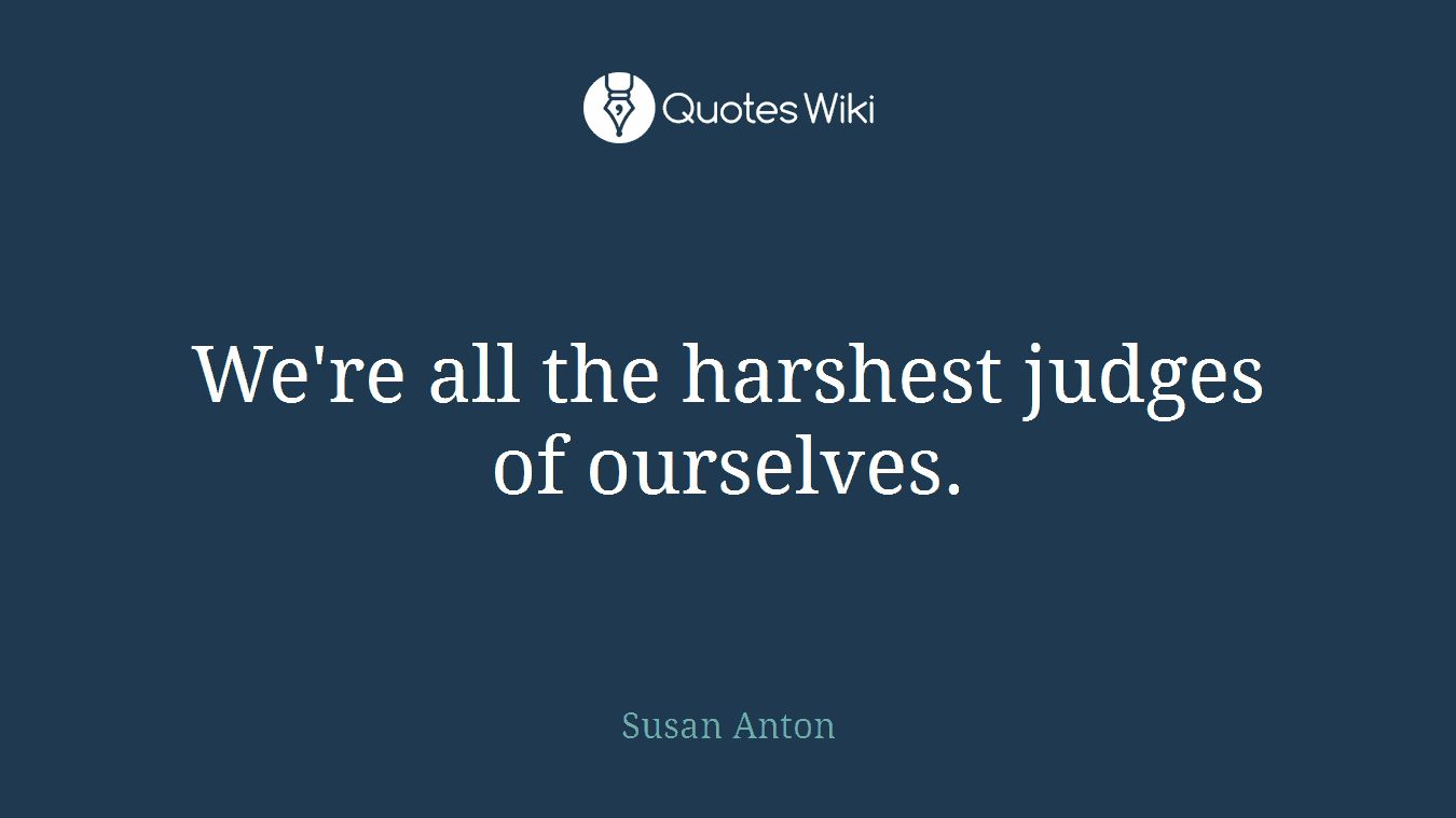 We're all the harshest judges of ourselves.