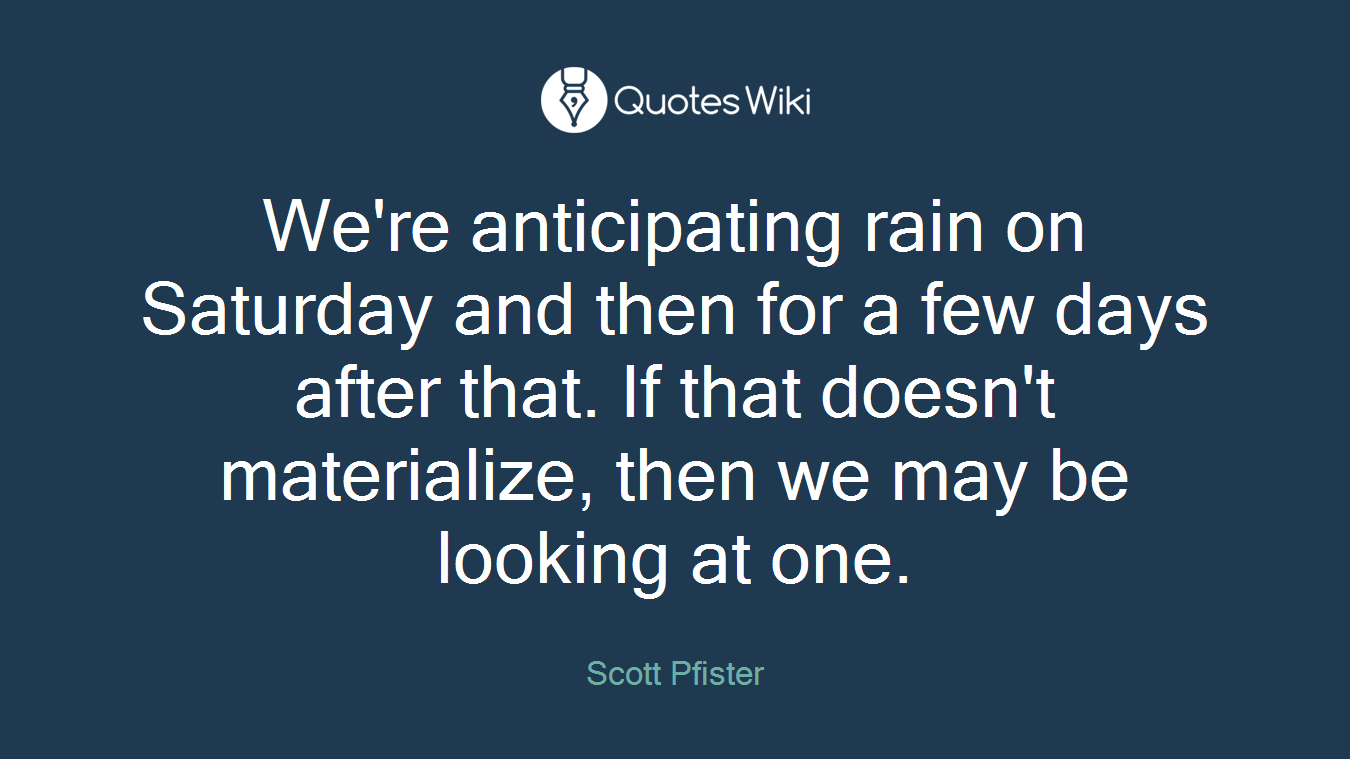 We're anticipating rain on Saturday and then for a few days after that. If that doesn't materialize, then we may be looking at one.