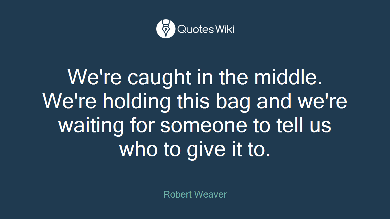 We're caught in the middle. We're holding this bag and we're waiting for someone to tell us who to give it to.