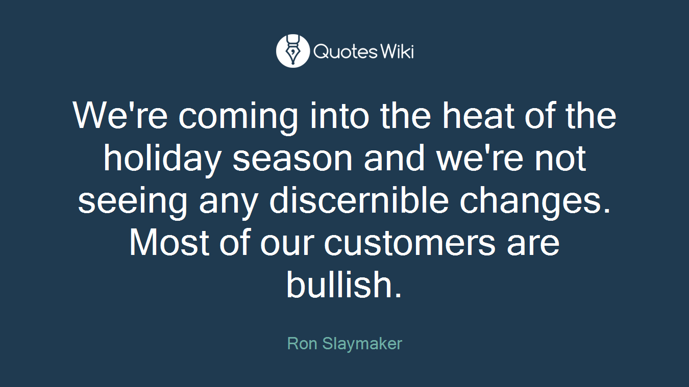 We're coming into the heat of the holiday season and we're not seeing any discernible changes. Most of our customers are bullish.