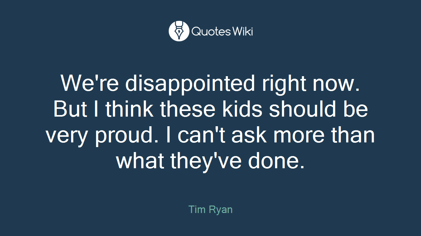 We're disappointed right now. But I think these kids should be very proud. I can't ask more than what they've done.