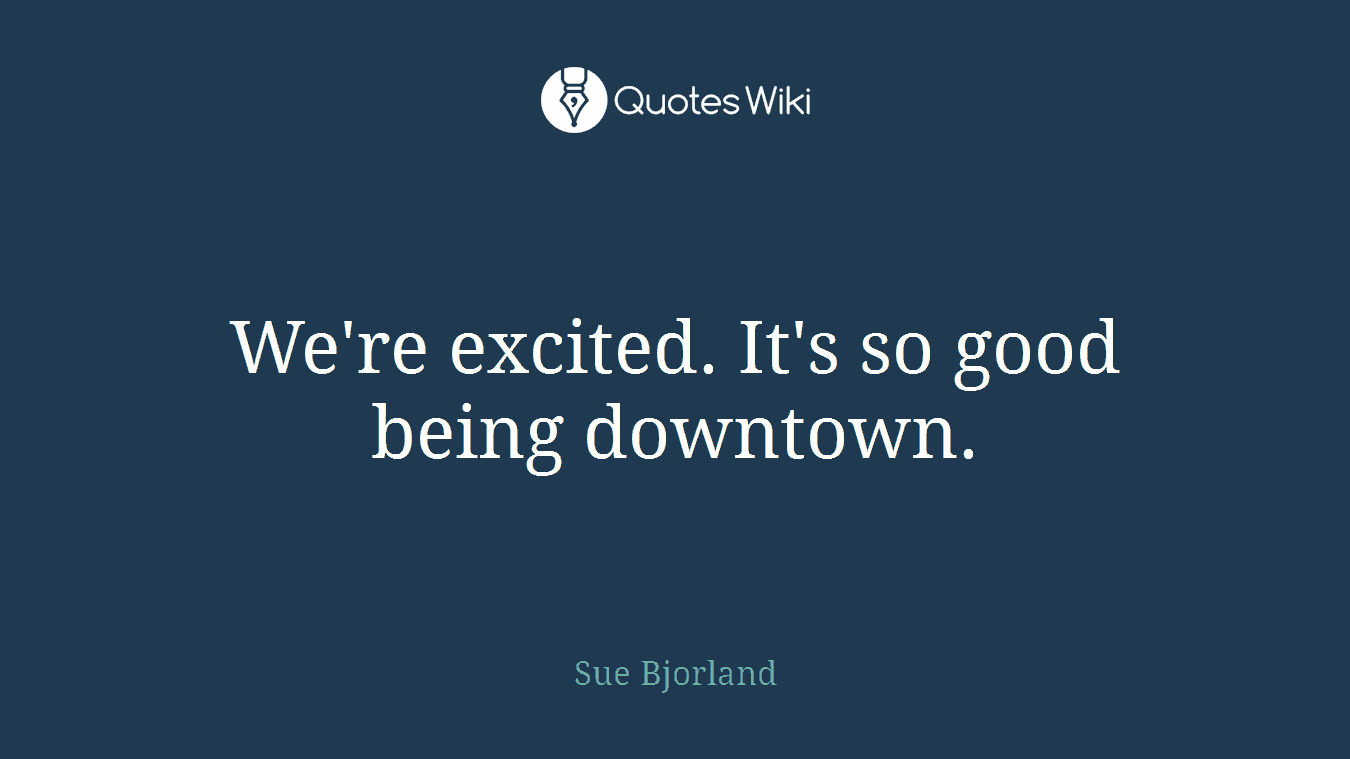 We're excited. It's so good being downtown.