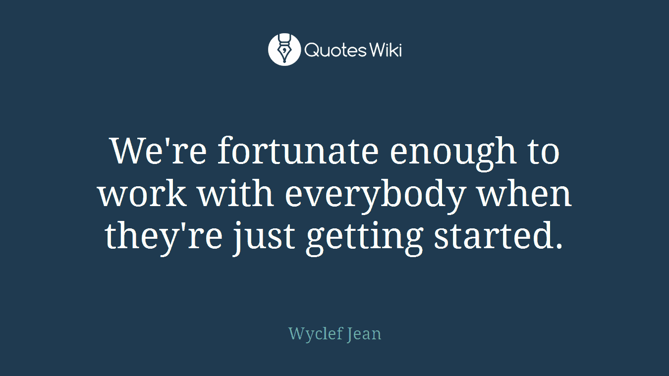 We're fortunate enough to work with everybody when they're just getting started.
