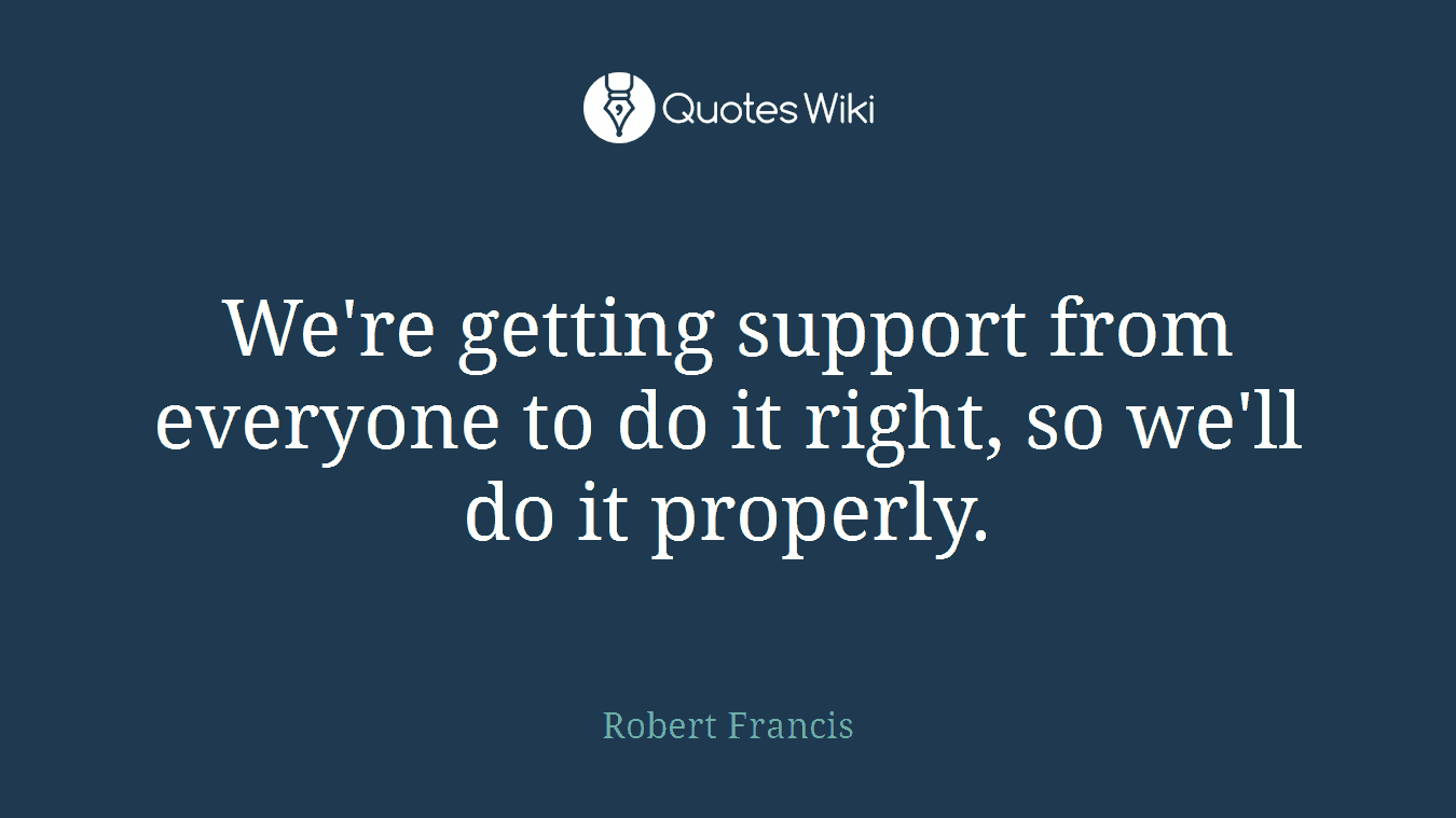 We're getting support from everyone to do it right, so we'll do it properly.