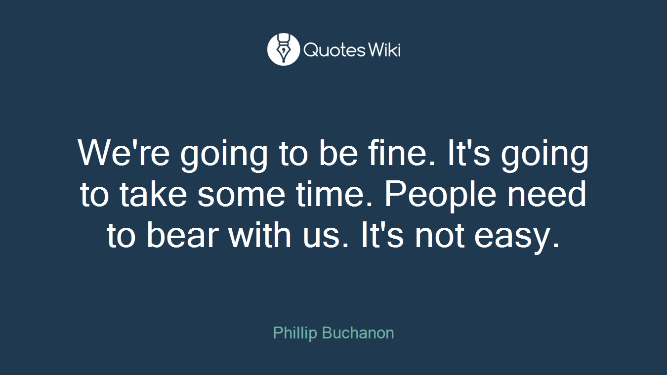 We're going to be fine. It's going to take some time. People need to bear with us. It's not easy.