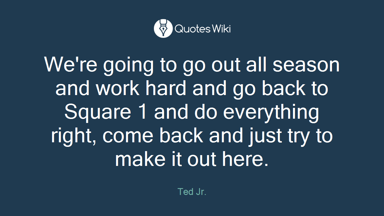 We're going to go out all season and work hard and go back to Square 1 and do everything right, come back and just try to make it out here.