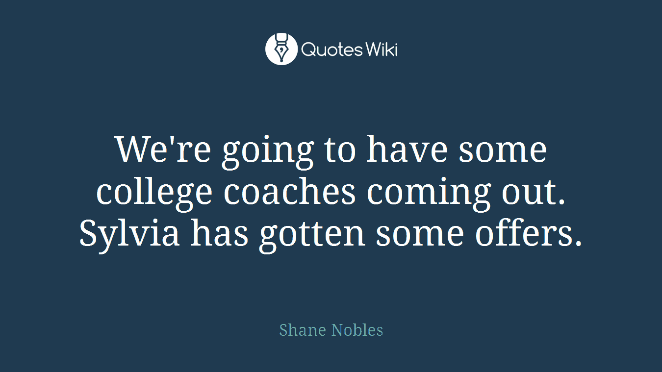 We're going to have some college coaches coming out. Sylvia has gotten some offers.