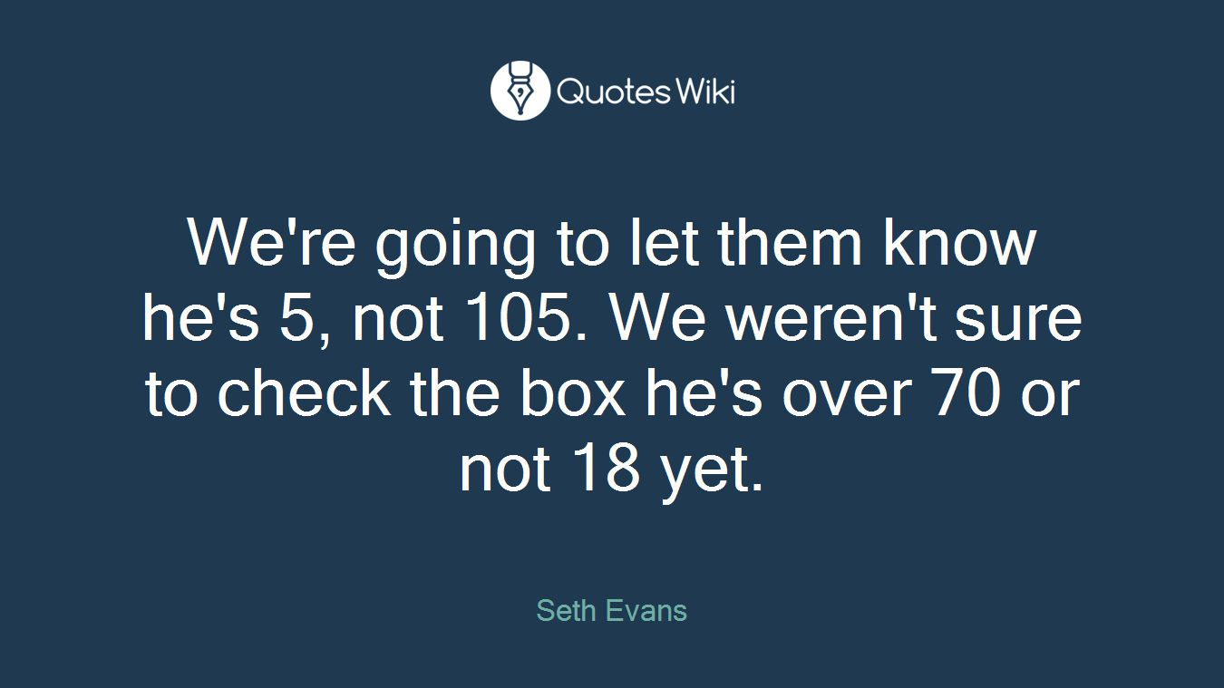We're going to let them know he's 5, not 105. We weren't sure to check the box he's over 70 or not 18 yet.