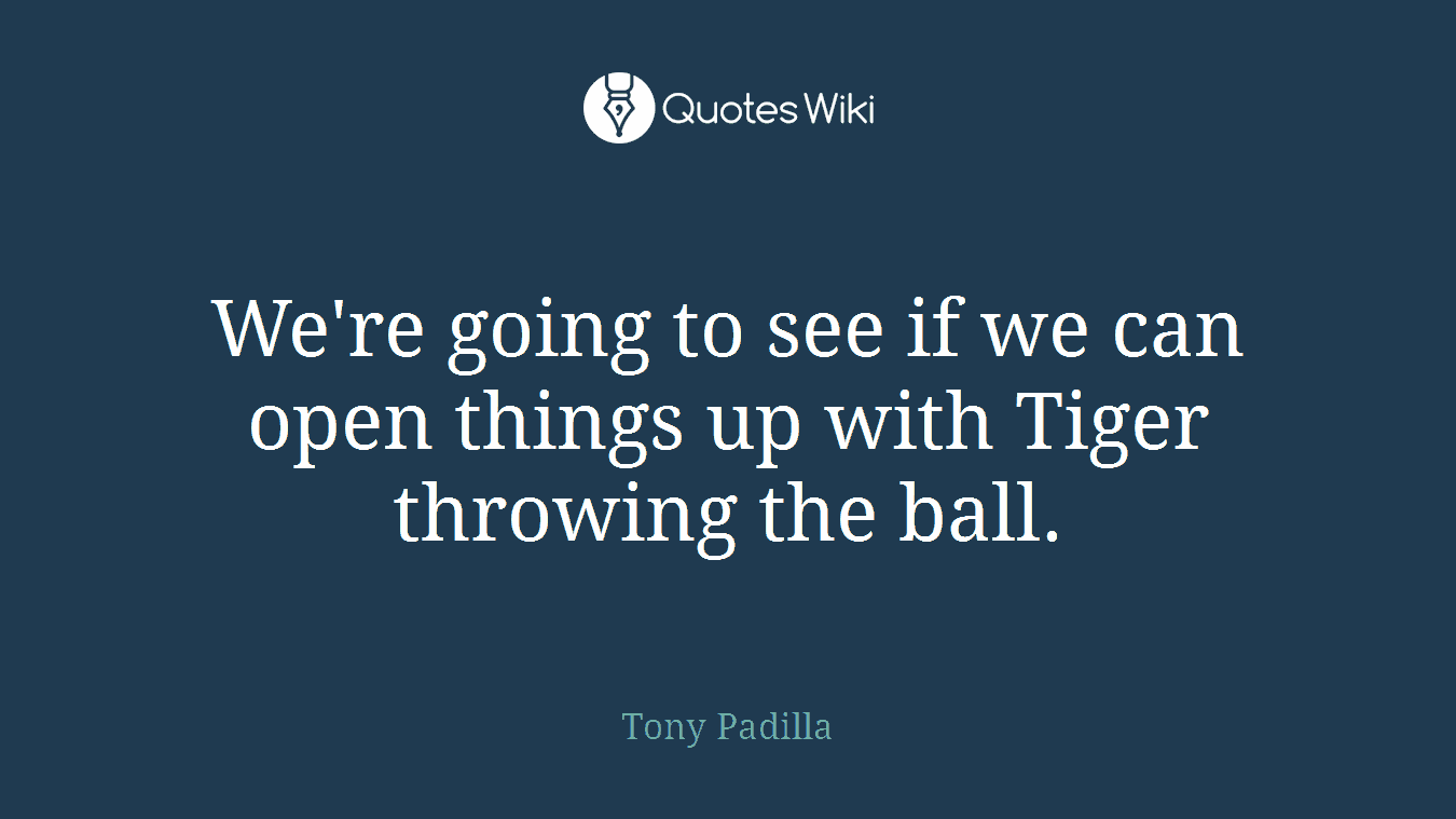 We're going to see if we can open things up with Tiger throwing the ball.
