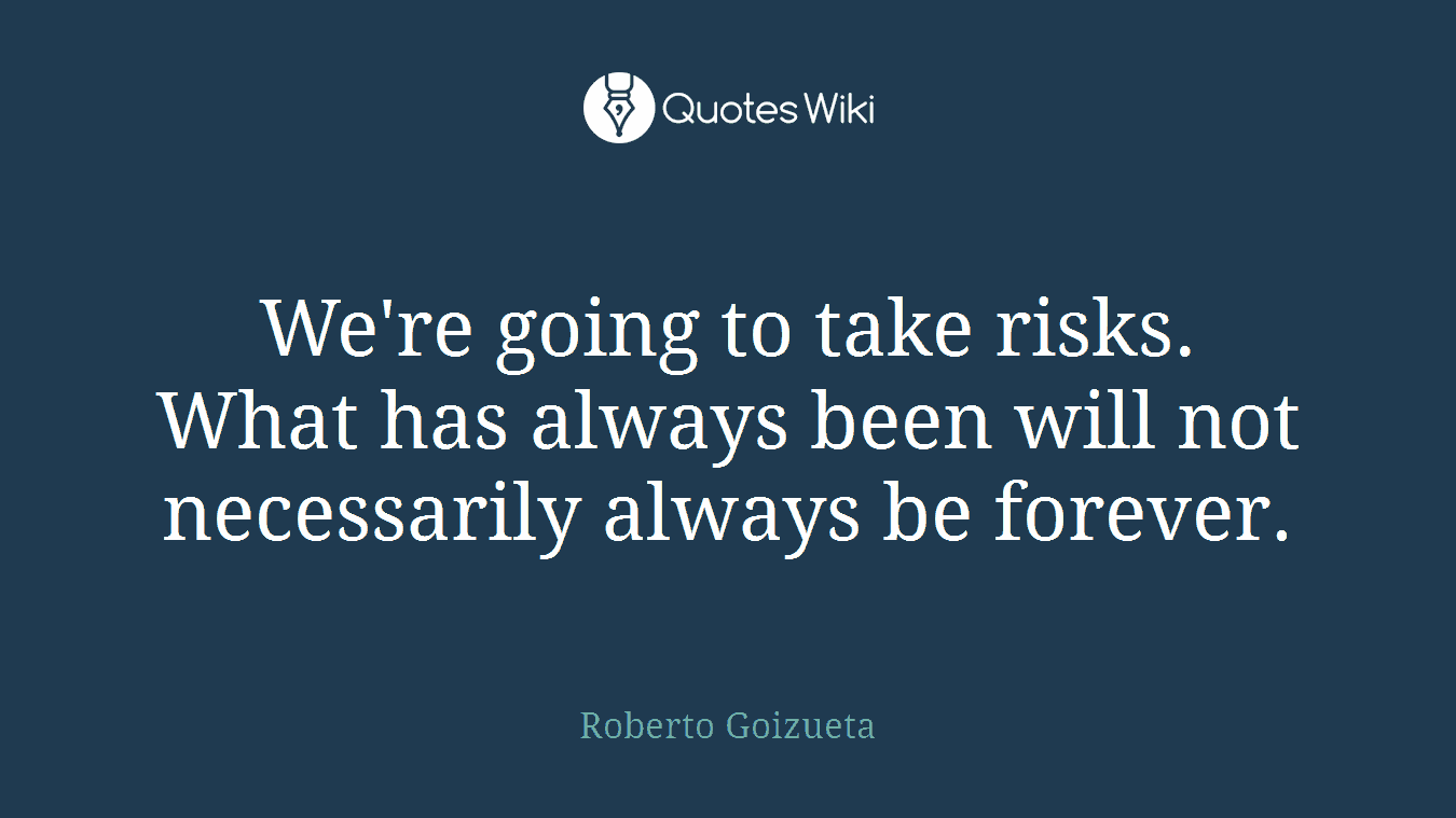 We're going to take risks. What has always been will not necessarily always be forever.