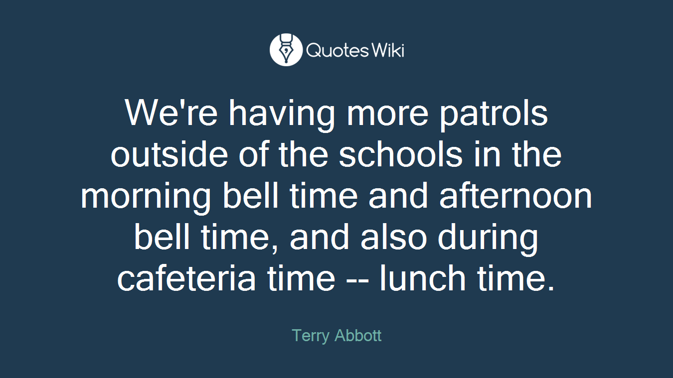 We're having more patrols outside of the schools in the morning bell time and afternoon bell time, and also during cafeteria time -- lunch time.