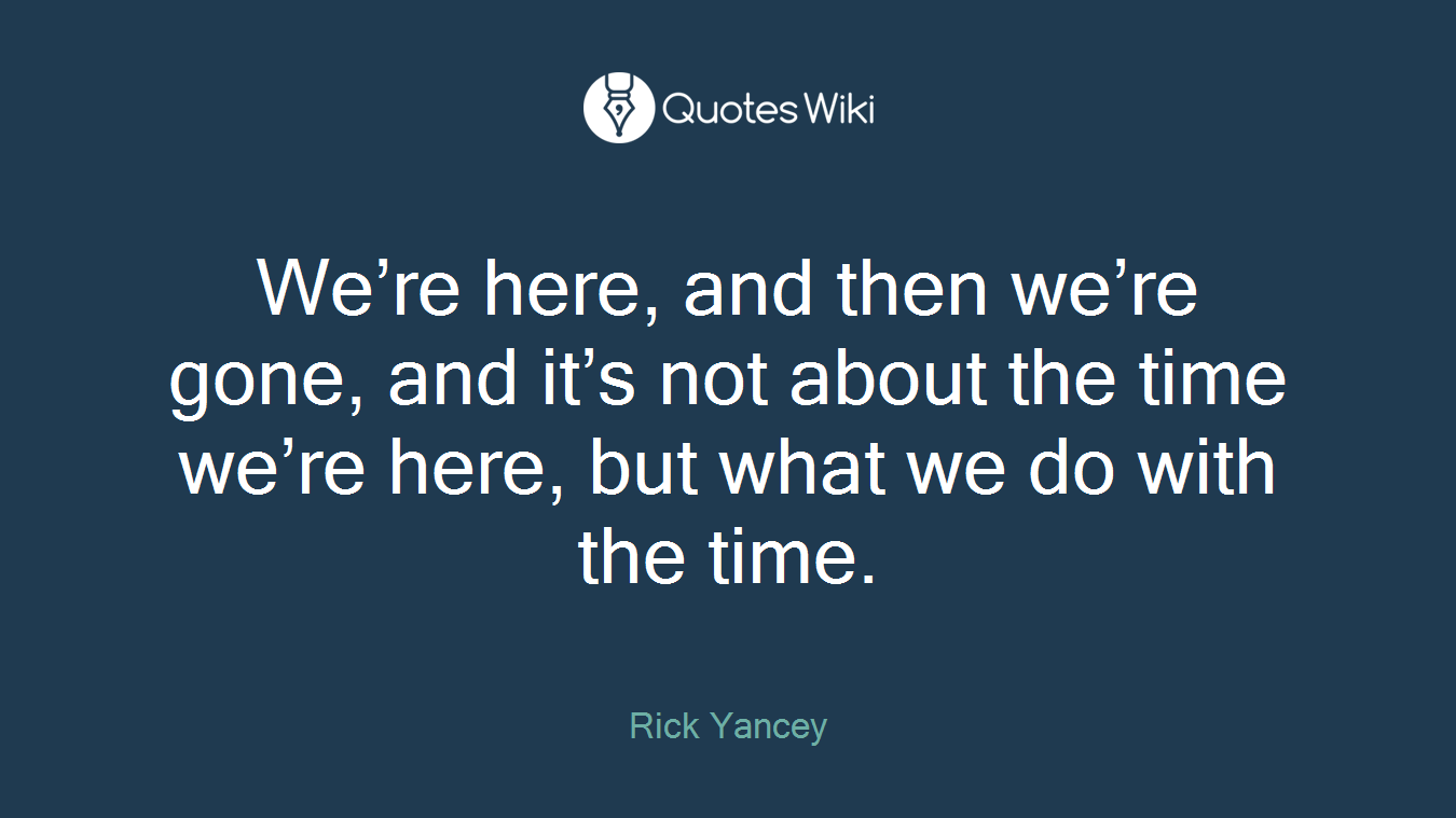 We’re here, and then we’re gone, and it’s not about the time we’re here, but what we do with the time.