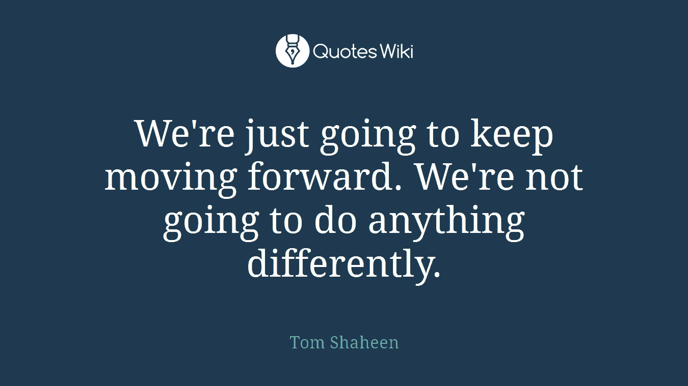 We're just going to keep moving forward. We're not going to do anything differently.