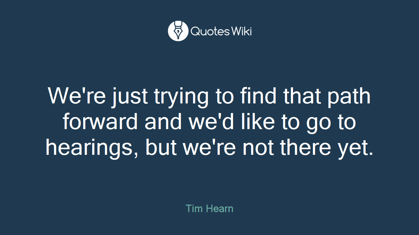 We're just trying to find that path forward and we'd like to go to hearings, but we're not there yet.