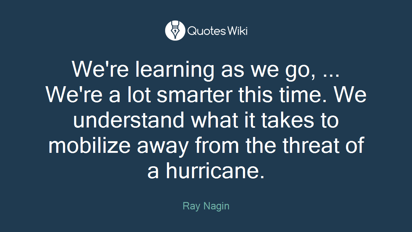 We're learning as we go, ... We're a lot smarter this time. We understand what it takes to mobilize away from the threat of a hurricane.