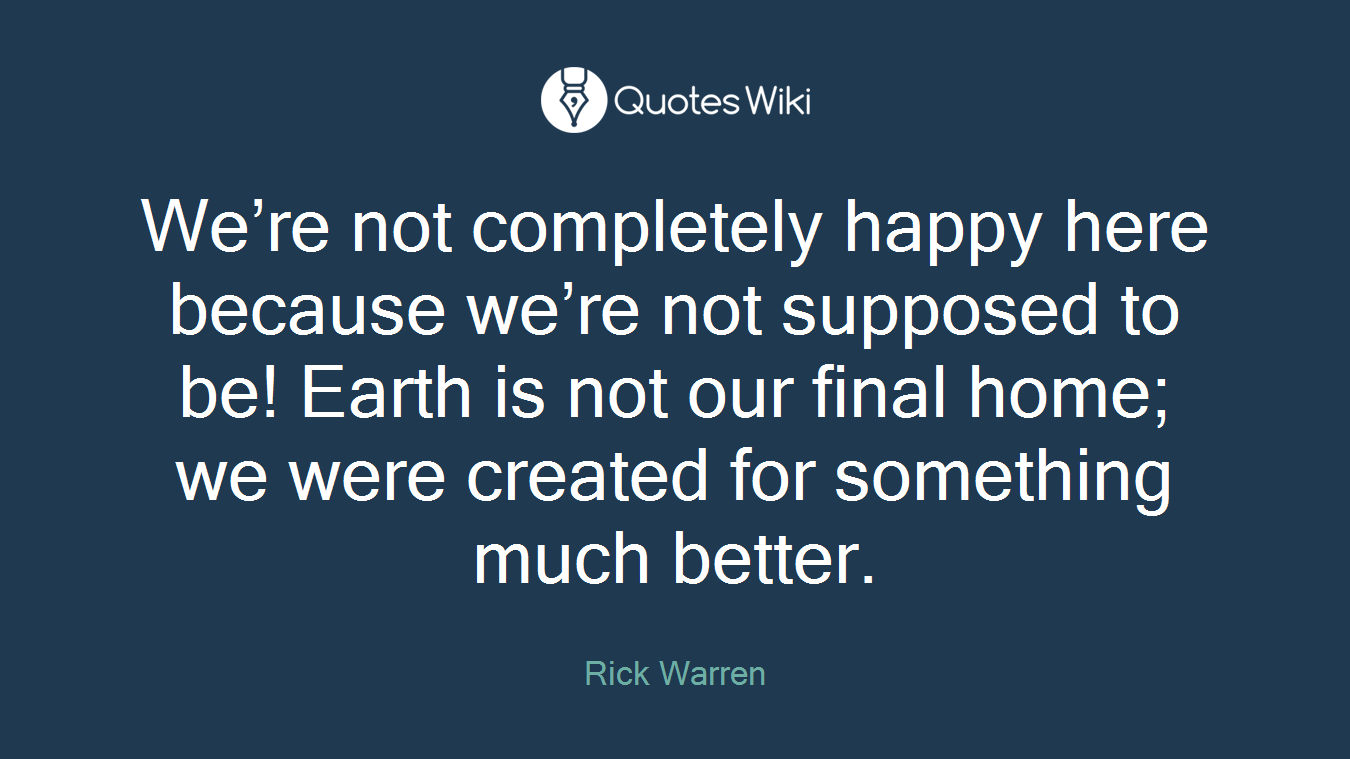 We’re not completely happy here because we’re not supposed to be! Earth is not our final home; we were created for something much better.