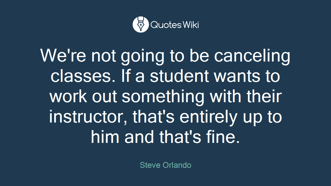 We're not going to be canceling classes. If a student wants to work out something with their instructor, that's entirely up to him and that's fine.