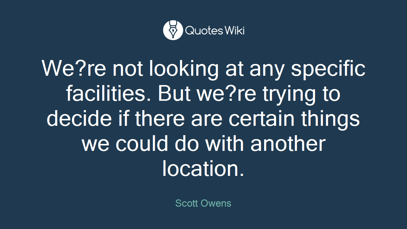 We?re not looking at any specific facilities. But we?re trying to decide if there are certain things we could do with another location.