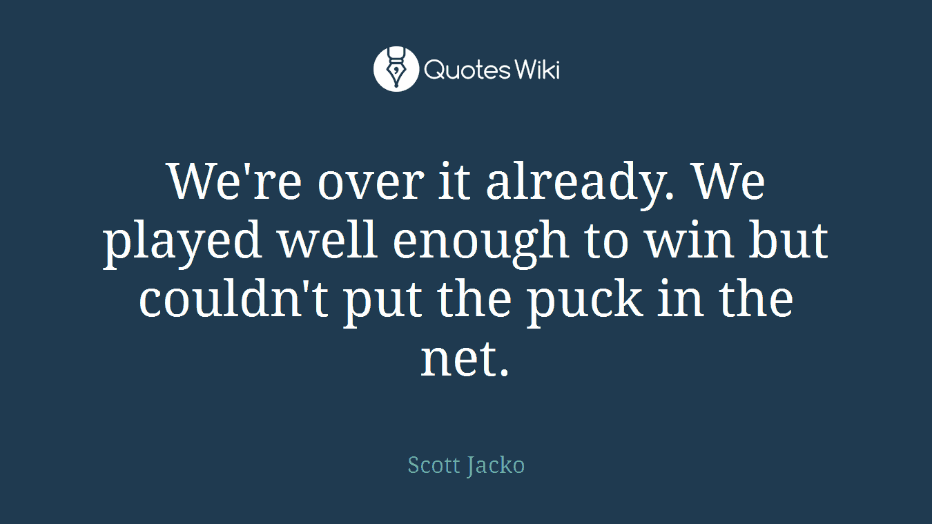 We're over it already. We played well enough to win but couldn't put the puck in the net.