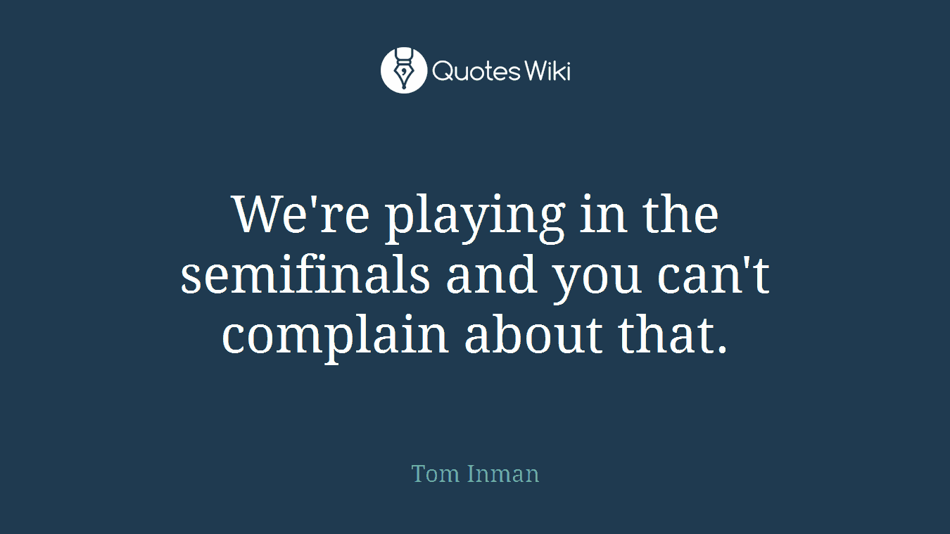 We're playing in the semifinals and you can't complain about that.