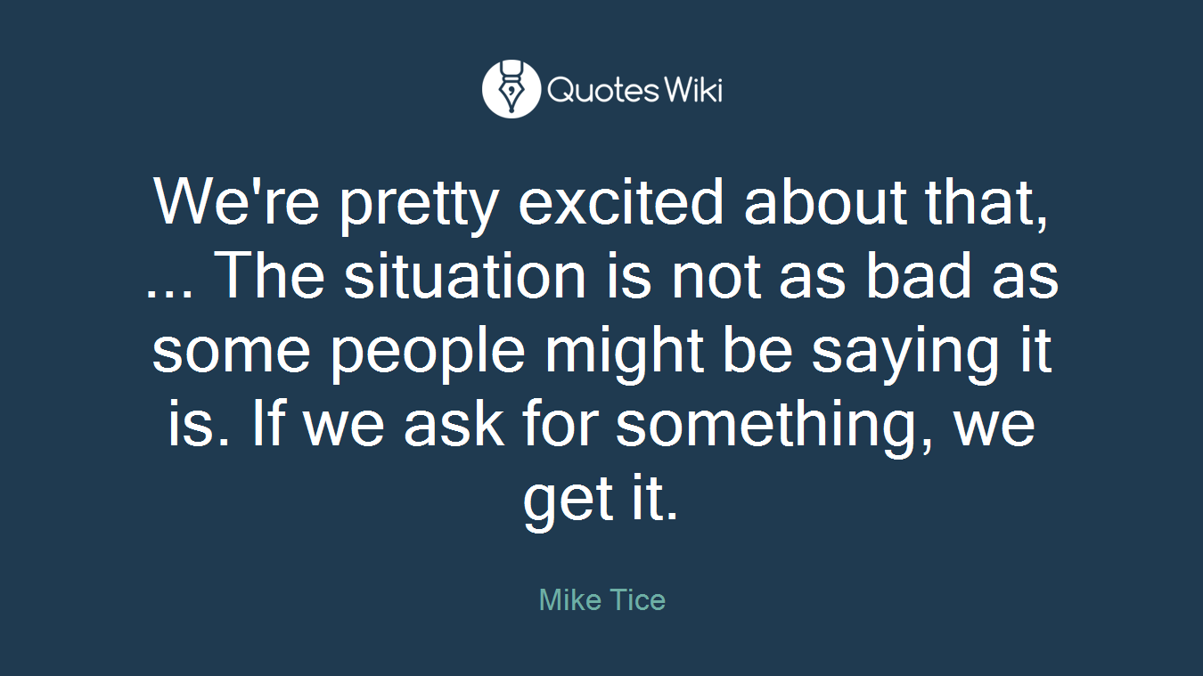 We're pretty excited about that, ... The situation is not as bad as some people might be saying it is. If we ask for something, we get it.