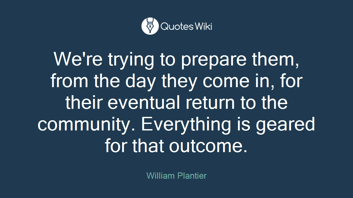 We're trying to prepare them, from the day they come in, for their eventual return to the community. Everything is geared for that outcome.
