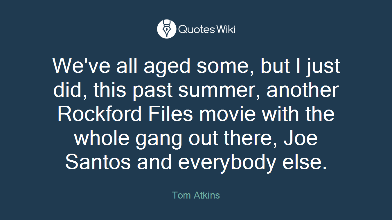 We've all aged some, but I just did, this past summer, another Rockford Files movie with the whole gang out there, Joe Santos and everybody else.