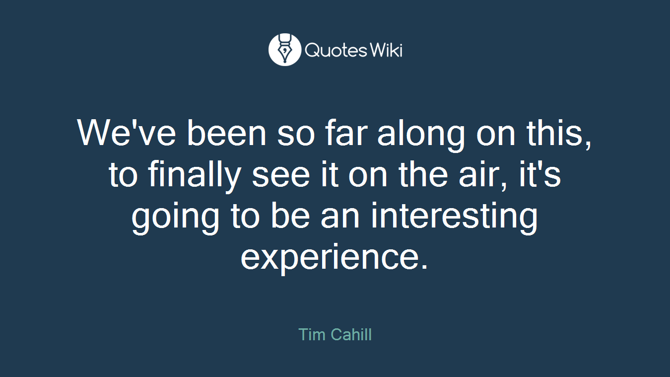 We've been so far along on this, to finally see it on the air, it's going to be an interesting experience.