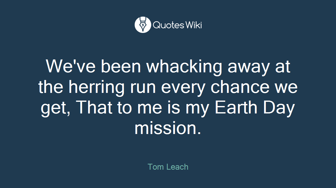 We've been whacking away at the herring run every chance we get, That to me is my Earth Day mission.