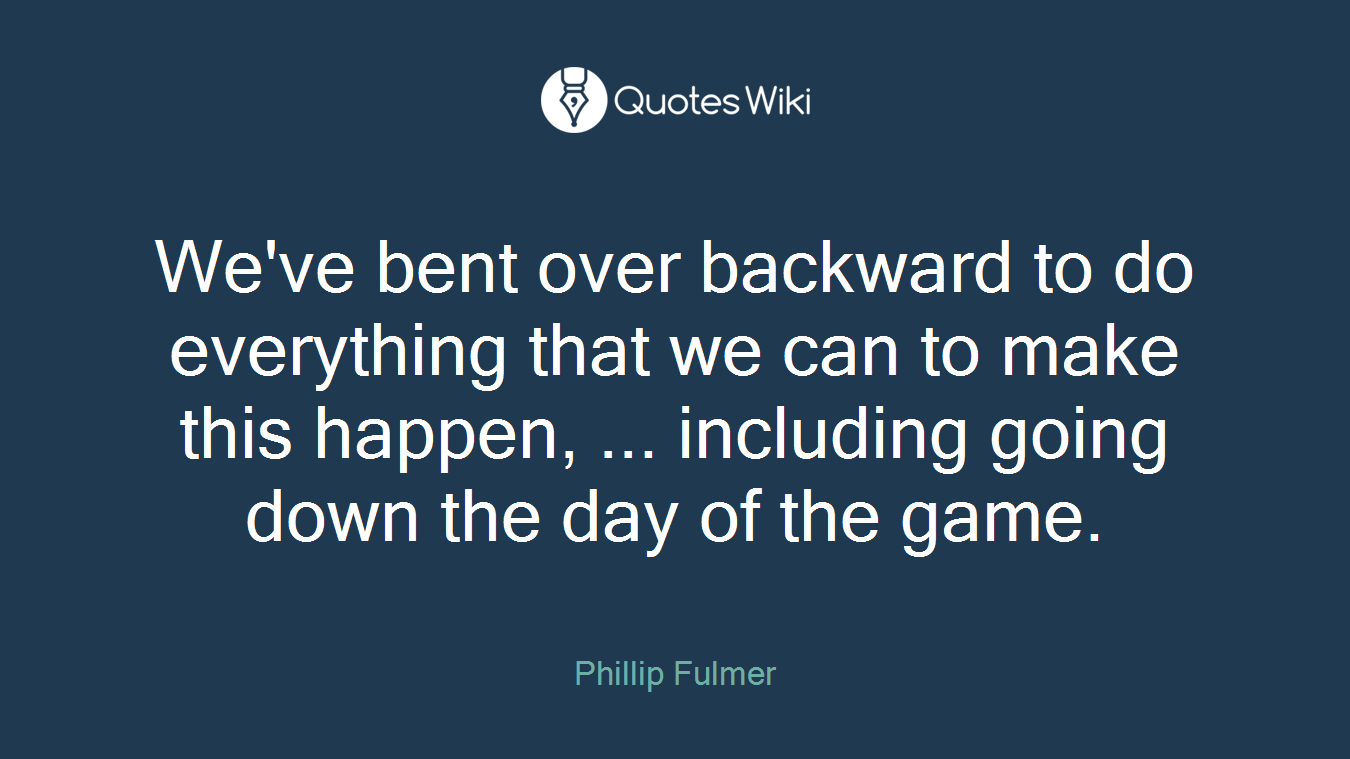 We've bent over backward to do everything that we can to make this happen, ... including going down the day of the game.