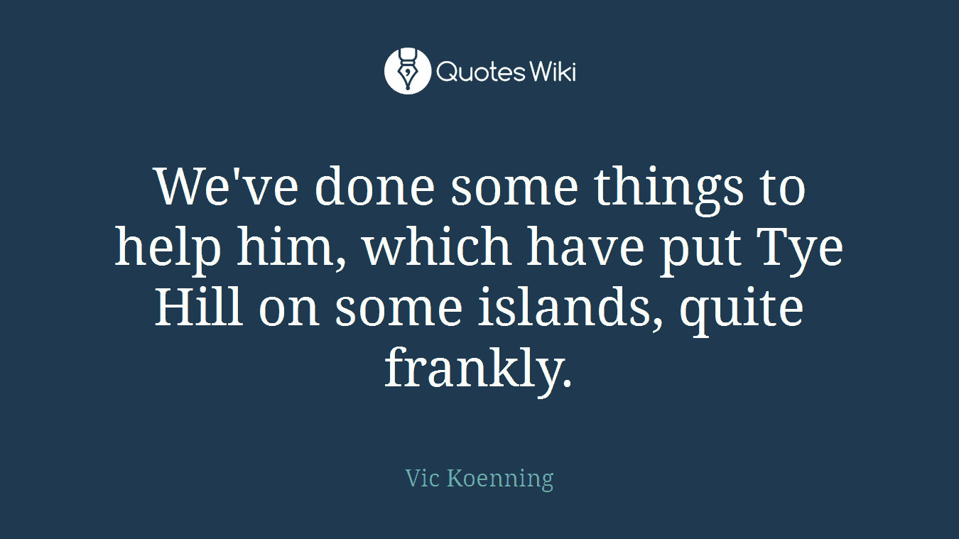 We've done some things to help him, which have put Tye Hill on some islands, quite frankly.