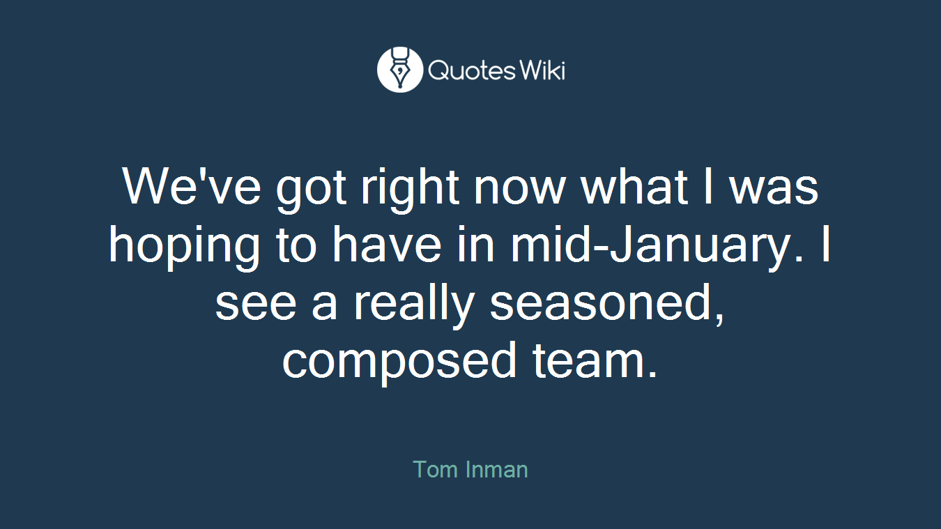 We've got right now what I was hoping to have in mid-January. I see a really seasoned, composed team.