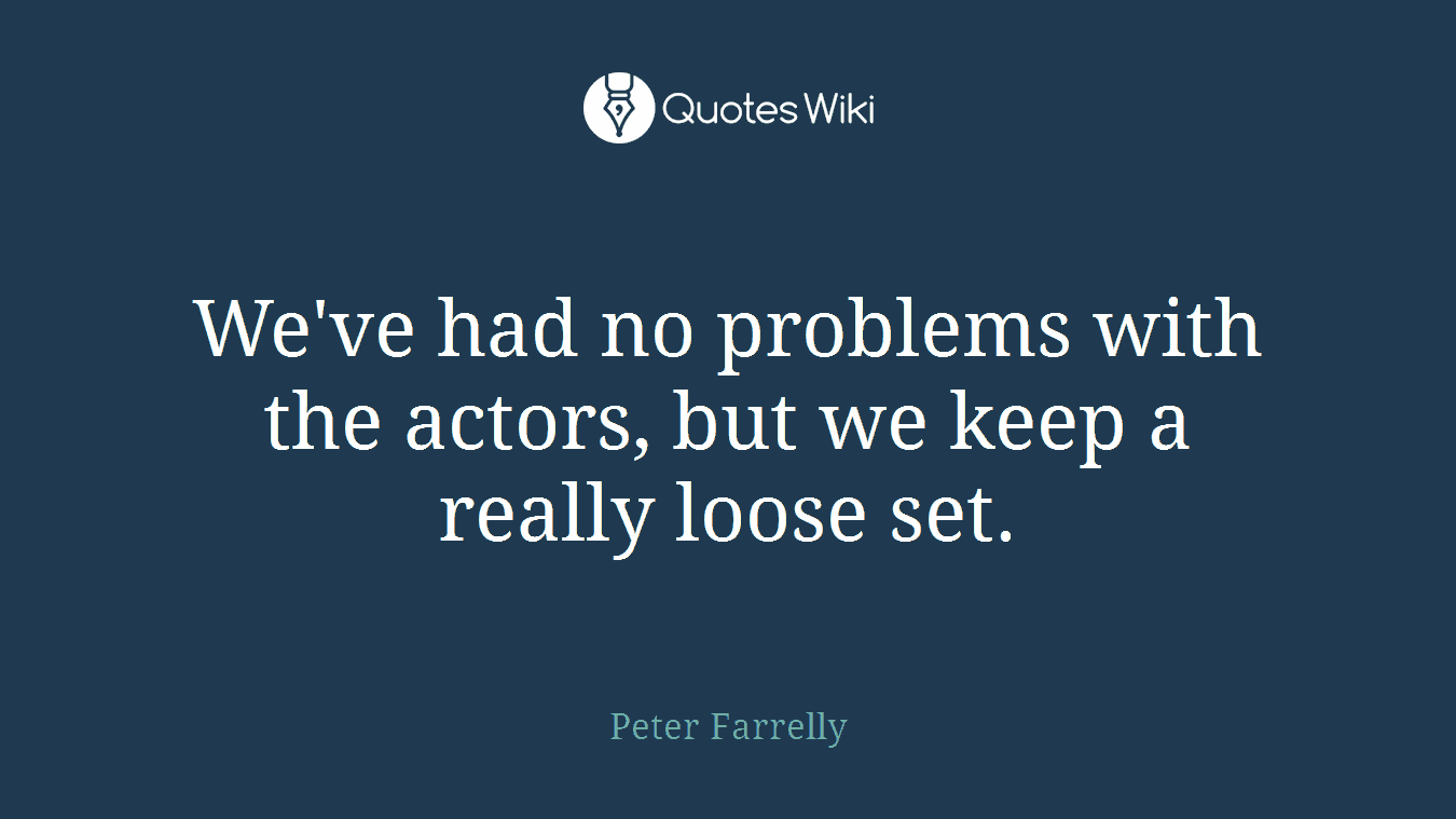 We've had no problems with the actors, but we keep a really loose set.