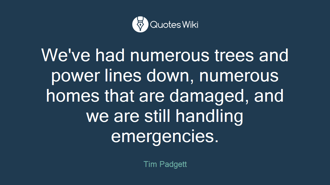 We've had numerous trees and power lines down, numerous homes that are damaged, and we are still handling emergencies.