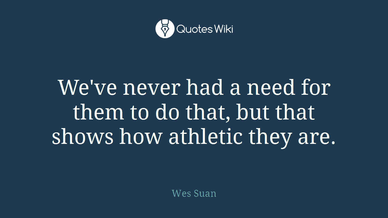 We've never had a need for them to do that, but that shows how athletic they are.