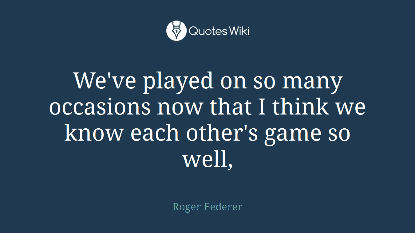 We've played on so many occasions now that I think we know each other's game so well,