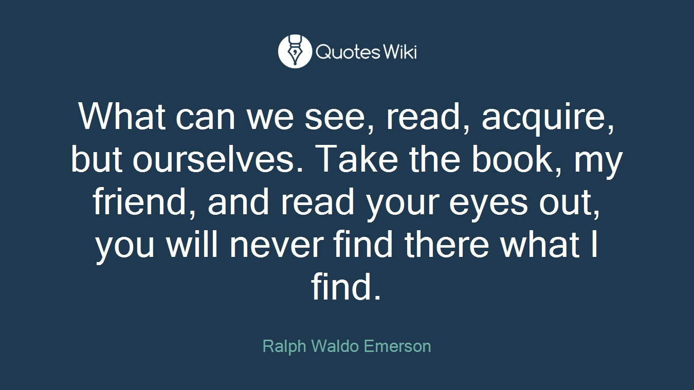 What can we see, read, acquire, but ourselves. Take the book, my friend, and read your eyes out, you will never find there what I find.