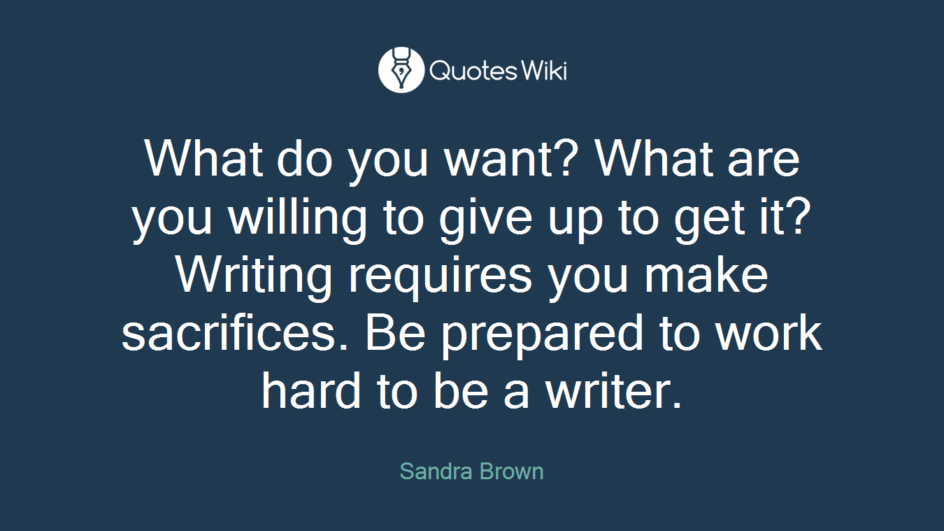 What do you want? What are you willing to give up to get it? Writing requires you make sacrifices. Be prepared to work hard to be a writer.