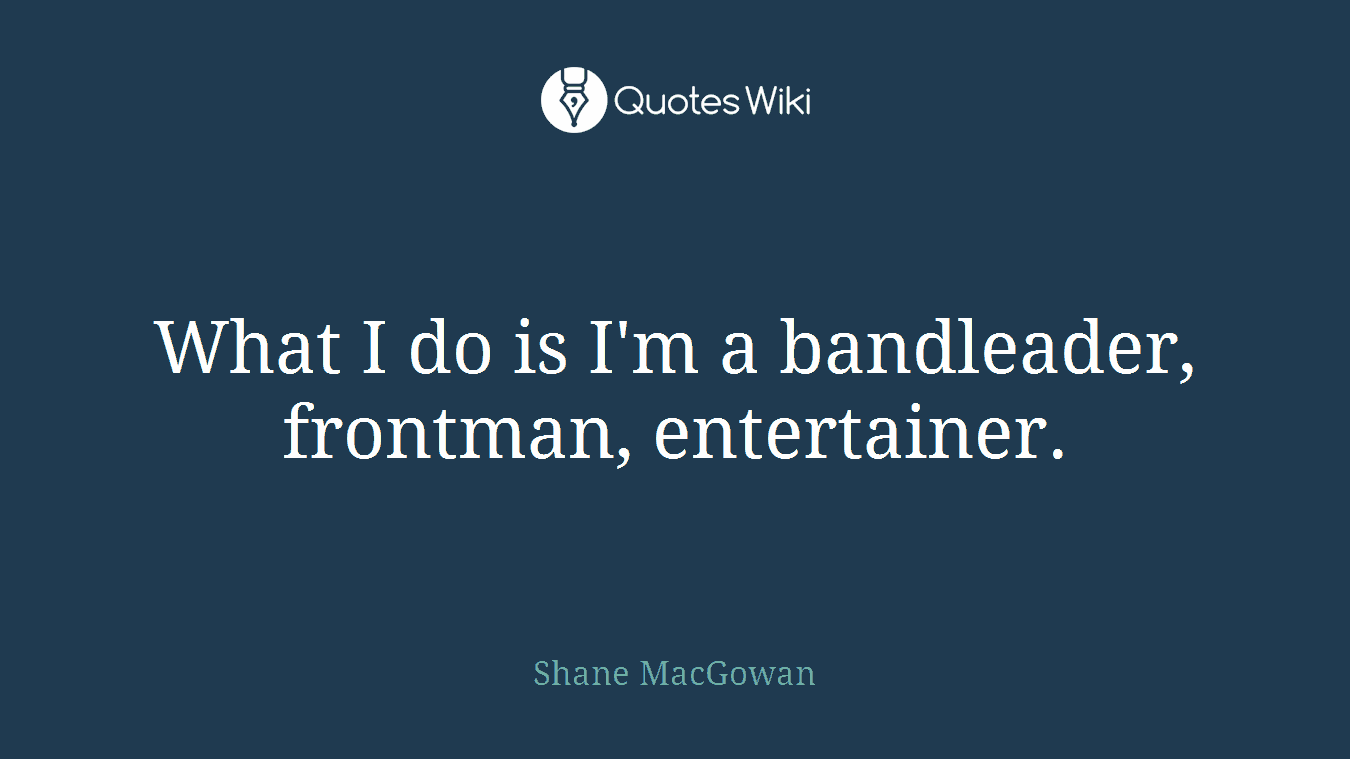 What I do is I'm a bandleader, frontman, entertainer.