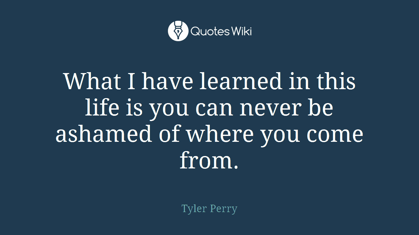 What I have learned in this life is you can never be ashamed of where you come from.