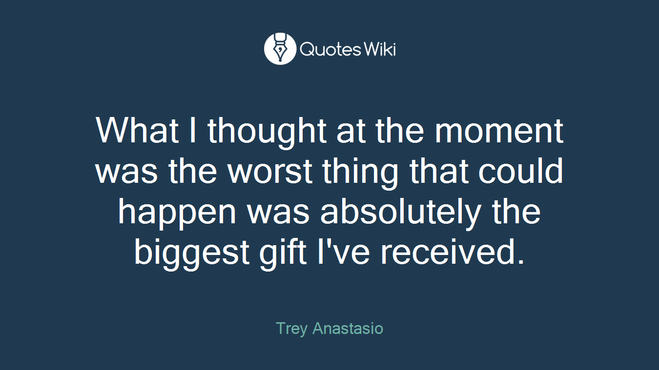 What I thought at the moment was the worst thing that could happen was absolutely the biggest gift I've received.